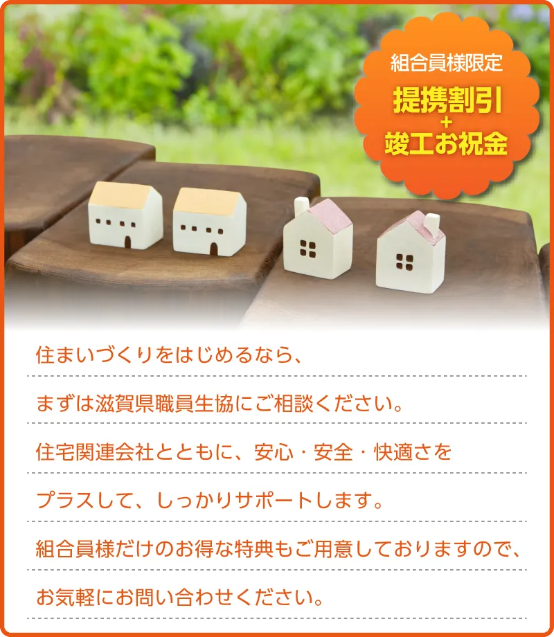 住まいづくりをはじめるなら、まずは滋賀県職員生協にご相談ください。住宅関連会社とともに、安心・安全・快適さをプラスして、しっかりサポートします。組合員様だけのお得な特典もご用意しておりますので、お気軽にお問い合わせください。